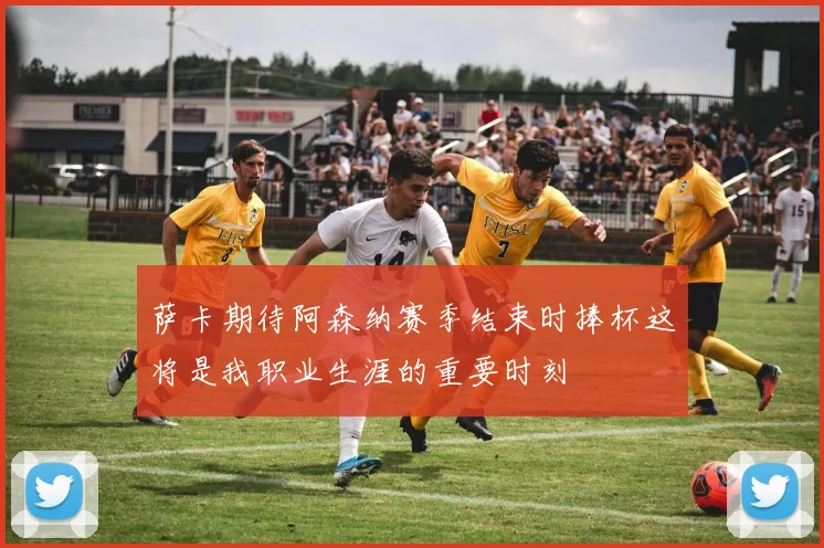 萨卡期待阿森纳赛季结束时捧杯这将是我职业生涯的重要时刻