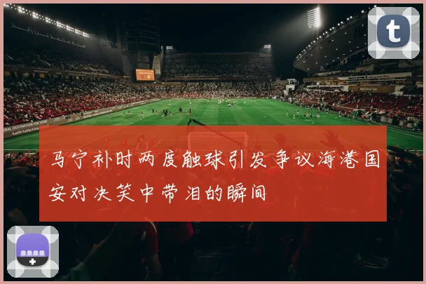 马宁补时两度触球引发争议海港国安对决笑中带泪的瞬间