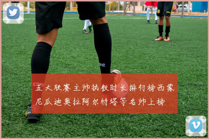 五大联赛主帅执教时长排行榜西蒙尼瓜迪奥拉阿尔特塔等名帅上榜