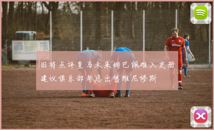 旧将点评皇马未来姆巴佩难入史册建议俱乐部考虑出售维尼修斯