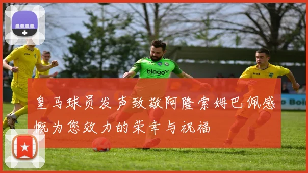 皇马球员发声致敬阿隆索姆巴佩感慨为您效力的荣幸与祝福