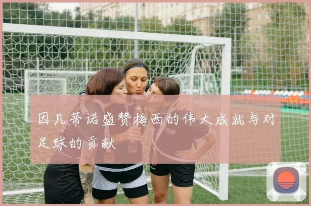 因凡蒂诺盛赞梅西的伟大成就与对足球的贡献