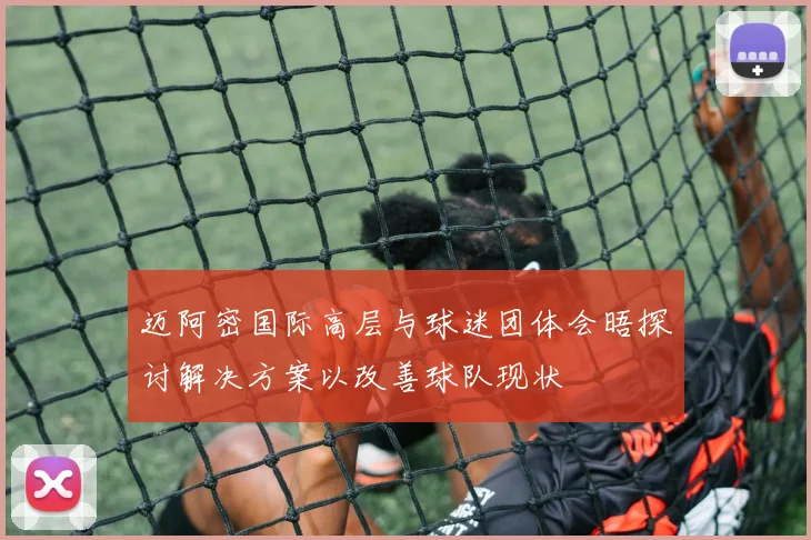 迈阿密国际高层与球迷团体会晤探讨解决方案以改善球队现状