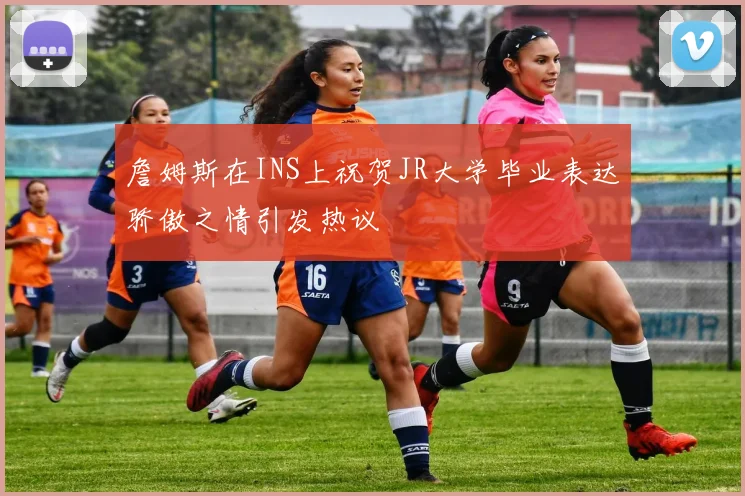 詹姆斯在INS上祝贺JR大学毕业表达骄傲之情引发热议