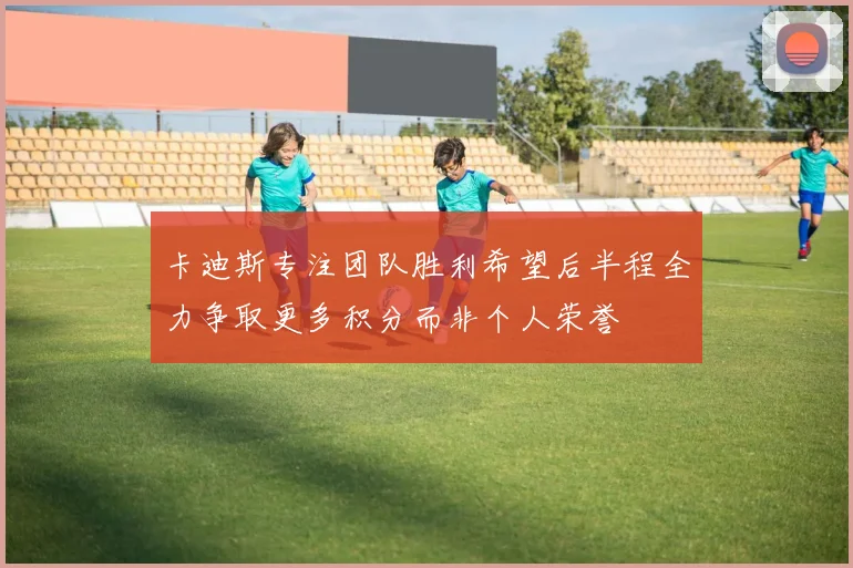 卡迪斯专注团队胜利希望后半程全力争取更多积分而非个人荣誉