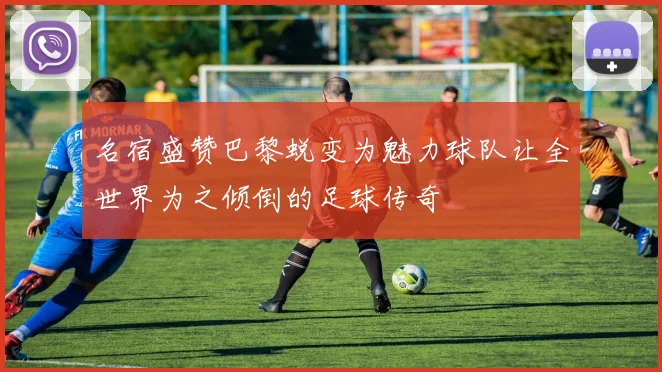 名宿盛赞巴黎蜕变为魅力球队让全世界为之倾倒的足球传奇