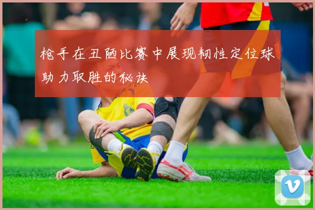 枪手在丑陋比赛中展现韧性定位球助力取胜的秘诀