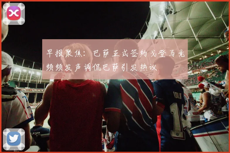 早报聚焦：巴萨正式签约戈登马竞频频发声调侃巴萨引发热议